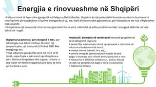 Energjia e rinovueshme në Shqipëri
• Falë pozicionit të favorshëm gjeografik në Pellgun e Detit Mesdhe, Shqipëria ka një potencial të konsiderueshëm te burimeve të
rinovueshme për tu përdorur si burime energjetike si uji, era, dielli dhe bioma dhe gjeotermale, por fatkeqësisht ato nuk shfrytëzohen
maksimalisht.
• Shqipëria ka një konsum të rritur të energjisë elektrike në verë, ndërkohë që edhe prodhimi vendas i energjisë elektrike në verë
është më i vogël.
Potenciali i biomasës në vendin tonë mund të grupohet në
pesë kategoritë kryesore:
• pemët dhe mbeturinat e drurit nga proceset e ndryshme në
industria e funksionimit të drurit;
• mbetje bimore (kërcell, fara, etj.),
• perime energjike (pemë) që janë mbjellë të jenë
djegur si biomasa pasi të kenë arritur pjekurinë e tyre:
• mbeturinat e kafshëve (mbeturinat, kockat, lëkura)
të cilat nuk përdoren në degët e tjera të ekonomisë
• mbeturinat Urbane.
Shqipëria ka potencial për energjinë e erës, por
teknologjia nuk është zhvilluar. Ekziston një
propozim plan, që do mund të fitohet 2000 Mw
energji nga era.
• Disa lokacione gjeografike janë më mirë se të
tjerët, sepse fuqia e erës varet nga shpejtësia e
erës. Ultësirat bregdetare dhe Jugore, Lindore, si
dhe malet në Veri të Shqipërisë janë zona të mira
për turbinat e erës.
 