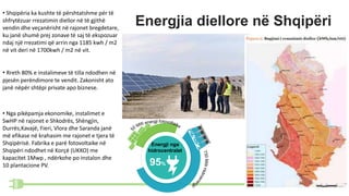Energjia diellore në Shqipëri
Energji nga
hidrocentralet
95%
• Shqipëria ka kushte të përshtatshme për të
shfrytëzuar rrezatimin diellor në të gjithë
vendin dhe veçanërisht në rajonet bregdetare,
ku janë shumë prej zonave të saj të ekspozuar
ndaj një rrezatimi që arrin nga 1185 kwh / m2
në vit deri në 1700kwh / m2 në vit.
• Nga pikëpamja ekonomike, instalimet e
SwHP në rajonet e Shkodrës, Shëngjin,
Durrës,Kavajë, Fieri, Vlora dhe Saranda janë
më efikase në krahasim me rajonet e tjera të
Shqipërisë. Fabrika e parë fotovoltaike në
Shqipëri ndodhet në Korçë (UKKO) me
kapacitet 1Mwp , ndërkohe po instalon dhe
10 plantacione PV.
• Rreth 80% e instalimeve të tilla ndodhen në
pjesën perëndimore te vendit. Zakonisht ato
janë nëpër shtëpi private apo biznese.
 