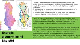 Energjia
gjeotermike në
Shqipëri
• Burimet e energjisë gjeotermale në Shqipëri vlerësohen si burime uji të
ngrohtë të cilat kanë një temperaturë të mjaftueshme për t’u përdorur si burim
energjie. Situata gjeotermike ofron dy mënyra për të përdorur energjinë
gjeotermike:
a) burime termike me entalgji të ulët dhe temperaturë maksimale deri në 80 ° C.
Këto janë burime natyrore ose puse.
b) puse vertikale të thella ,ku përfshihet një numër i madh nafte dhe puse të
braktisura të gazit,që mund të përdoret për qëllime ngrohjeje.
• Me te pershtatshmet janë :hapësira gjeotermike Ardenices ,ku uji ka një
temperaturë 32-38 ° C. Hapësira gjeotermike e Krujës ku ndodhen burimet më
të mëdha gjeotermike në dhe hapësira gjeotermike e Peshkopisë ,ku disa
burime termike afër njëra-tjetrës kanë një temperaturë uji prej 43.5 ° C.
• Deri tani vetëm disa ujëra të burimeve termale, si ato të Lixhave në Elbasan, në
Bilaj të Fushë Krujës, të Peshkopisë etj shfrytëzohen për kurimin e sëmundjeve .
• Në fushën e Korçës ka dy burime të mundshme të nxehtësisë së Tokës per
sistemet ngrohëse/freskuese me pompë gjeotermale nxehtësie ujë/ujë.
Universiteti Fan Noli ka tashmë ngrohje termale. Uji i basenit nëntokësor, i ngrohur
nga shtresat e tokës, pompohet dhe dërgohet në pompën e nxehtësisë ujë/ujë.
 