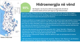 Hidroenergjia në vënd
95% Në Shqipëri, më shumë se 95% të energjisë dhe 20-23% të
burimeve totale primare janë siguruar nga hidrocentralet.
Harta e HEC-eve
• Në lumin Bistrica ekzistojnë dy hidrocentrale operativë, "Bistrica I" dhe "Bistrica II", që shfrytëzon
ujin e Bishnicastream, në Qarkun Pogradec ,me një instalim kapaciteti prej 27,5 Mw.
• Në lumin Mat ekzistojnë dy hidrocentrale operativë, HEC-i “Uleza” dhe HEC-i “Shkopet”, me
një kapacitet të instaluar 49 Më. Në lumin Devoll para vitit 1990 filluan punën e ndërtimit për
hidrocentralin “Banja” me një përcaktim kapaciteti i 60 Më.
• Në lumin Vjosa, hidrocentrali "Kalivaç" është në ndërtim e sipër, me një kapacitet të instaluar
deri në 100 Më.
Rrjeti hidrografik i Shqipërisë përbëhet nga 11 lumenj kryesorë, të cilët, së bashku me degët e
përrenjtë e mëdhenj, arrijnë në 152. Në pellgun ujëmbledhës të rrjetit hidrografik të Shqipërisë,
ndodhen 247 liqene të tipave dhe përmasave të ndryshme .
• Situata e prodhimit te energjisë elektrike në Shqipëri ka një varësi të plotë nga kaskada e Drinit,e cila
në kapacitete maksimale arrin prodhimin rreth 26 miljon (kwh / ditë) ndërsa konsumi i brendshëm
arrin rreth 16 miljon (kwh/ditë). Ajo ka tre nga hidrocentralet më të mëdhenj të vendit: Hidrocentrali
Vau i Dejës (me një kapacitet të instaluar 250 Mw), Hidrocentrali Fierza (me kapacitet 500 Mw) dhe
Hidrocentrali Koman (me kapacitet prej 600 Mw).
 
