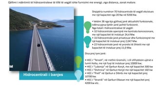 Hidrocentrali i banjes
Shqipëria numëron 70 hidrocentrale të vegjël ekzistues
me një kapacitet nga 20 Kw në 9200 Kw.
• Vetëm 38 nga kjo gjithsej janë aktualisht funksionale,
ndërsa pjesa tjetër janë jashtë funksionit.
Nga totali i hidrocentraleve të vegjël:
• 32 hidrocentrale operojnë me kontrata koncesionare,
me një kapacitet të instaluar 24,4 Mw.
• 16 hidrocentrale janë privatizuar dhe funksionojnë me
një kapacitet të instaluar prej 2,047 Mw.
• 22 hidrocentrale janë në pronësi të Shtetit me një
kapacitet të instaluar prej 11,0 Mw.
Disa prej tyre janë:
• HEC-i "Tervoli", në rrethin Gramshi, i cili shfrytëzon ujërat e
lumit Holta, me një fuqi të instaluar prej 10000 kw;
• HEC-i “Lubonja” në Qarkun Korçë, me një kapacitet 300 kw
• HEC-i “Dishnica” në Qarkun Korçë me një kapacitet 160 kw
• HEC-i “Prell” në Qarkun e Dibrës me një kapacitet prej
10700 kw.
• HEC-i "Stranik" në Qarkun Elbasan me një kapacitet prej
4200 kw etc.
Qëllimi i ndërtimit të hidrocentraleve të tillë të vegjël ishte furnizimi me energji ,nga distanca, zonat malore.
 