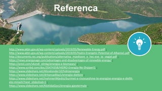 http://www.akbn.gov.al/wp-content/uploads/2019/05/Renewable-Energy.pdf ;
http://www.akbn.gov.al/wp-content/uploads/2019/05/Hydro-Energetic-Potential-of-Albania1.pdf ;
http://documents.rec.org/publications/alternativa_mjedisore_e_hec-eve_te_vegjel.pdf ;
https://news.energysage.com/advantages-and-disadvantages-of-renewble-energy/ ;
https://prezi.com/vkzndl_olmkg/energjia-e-biomases/ ;
https://www.scribd.com/doc/35474358/HIDRO-Energjia-Ne-Shqiperi1 ;
https://www.slideshare.net/Aliceëonder10/hidroenergjia ;
https://www.slideshare.net/dritansadikaj1/energjia-diellore ;
https://www.slideshare.net/InxhinieriMjedisi/burimet-e-rinovueshme-te-energjise-energjia-e-diellit-
elsi-mirashi?next_slideshoë=1 ;
https://www.slideshare.net/KlotildaGjoci/energjia-gjeotermale .
Referenca
 