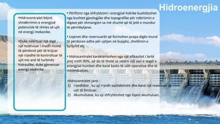 Hidroenergjia
•Hidrocentralet bëjnë
shndërrimin e energjisë
potencisle të rënies së ujit
në energji mekanike.
•Duke ndërtuar një digë ,
një rezervuar i madh mund
të përdoret për të krijuar
një rrjedhë të kontrolluar të
ujit me anë të turbinës
hidraulike, duke gjeneruar
energji elektrike.
• Përfitimi nga shfrytëzimi i energjisë hidrike kushtëzohet
nga kushtet gjeologjike dhe topografike për ndërtimin e
digave për shmangien sa më shumë që të jetë e mundur
të përmbytjeve.
• Liqenet dhe rezervuarët që formohen prapa digës mund
të përdoren edhe për ujitjen në bujqësi, zhvillimin e
turizmit etj.
Hidrocentralet janë :
1) rrjedhëse , ku uji rrjedh vazhdimisht dhe kanë një rezervuar të
ujit të limituar.
2) Akumuluese, ku uji shfrytëzohet nga liqeni akumulues.
• Hidrocentralet karakterizohen nga një efikasitet i lartë
prej rreth 90%, që do të thotë se vetëm një sasi e vogël e
energjisë humbet dhe kanë kosto të ulët operative dhe të
mirëmbajtjes.
 