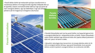PaneleFotovoltaike
Panele
diellore
termike
• Paneli diellor është një mekanizëm që lejon transformimin e
rrezatimeve diellore në energji termike (ngrohje shtëpiake dhe uji
të ngrohtë). Sistemi normalisht është ndërtuar nga nje panel që
merr energjine diellore, nga një shkëmbyes e nga një serbator i
përdorur për të magazinuar energjinë e akumuluar.
• Panelet fotovoltaike janë nje tip paneli diellor me kapacitet gjenerimin
e energjisë elektrike kur i ekspozohet dritës se Diellit. Sistem fotovoltaik i
sotëm është i përbërë nga shtresa të holla silici (qeliza silikoni),elementi i
dytë më i pasur në koren e tokës.
• Aktualisht, teknologjia lejon konvertimin në energji elektrike vetëm të 10-
12% te energjisë diellore tërhequr nga paneli fotovoltaike, kurse panelet
diellore arrijnë të përdorin energjinë diellore me rendimente mbi 80%.
 