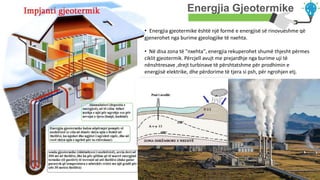 Your Text Here
Energjia Gjeotermike
• Energjia gjeotermike është një formë e energjisë së rinovueshme që
gjenerohet nga burime gjeologjike të nxehta.
• Në disa zona të "nxehta", energjia rekuperohet shumë thjesht përmes
ciklit gjeotermik. Përcjell avujt me prejardhje nga burime uji të
nënshtresave ,drejt turbinave të përshtatshme për prodhimin e
energjisë elektrike, dhe përdorime të tjera si psh, për ngrohjen etj.
 