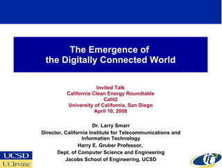 The Emergence of  the Digitally Connected World Invited Talk California Clean Energy Roundtable Calit2 University of California, San Diego April 10, 2008 Dr. Larry Smarr Director, California Institute for Telecommunications and Information Technology Harry E. Gruber Professor,  Dept. of Computer Science and Engineering Jacobs School of Engineering, UCSD 