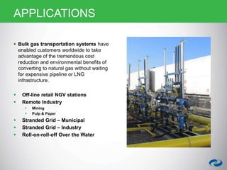 APPLICATIONS
 Bulk gas transportation systems have
enabled customers worldwide to take
advantage of the tremendous cost
reduction and environmental benefits of
converting to natural gas without waiting
for expensive pipeline or LNG
infrastructure.
 Off-line retail NGV stations
 Remote Industry
 Mining
 Pulp & Paper
 Stranded Grid – Municipal
 Stranded Grid – Industry
 Roll-on-roll-off Over the Water
 