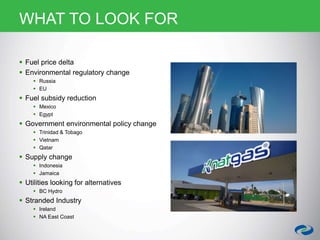 WHAT TO LOOK FOR
 Fuel price delta
 Environmental regulatory change
 Russia
 EU
 Fuel subsidy reduction
 Mexico
 Egypt
 Government environmental policy change
 Trinidad & Tobago
 Vietnam
 Qatar
 Supply change
 Indonesia
 Jamaica
 Utilities looking for alternatives
 BC Hydro
 Stranded Industry
 Ireland
 NA East Coast
 