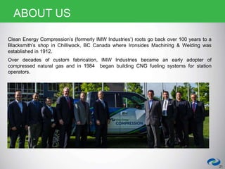 Clean Energy Compression’s (formerly IMW Industries’) roots go back over 100 years to a
Blacksmith’s shop in Chilliwack, BC Canada where Ironsides Machining & Welding was
established in 1912.
Over decades of custom fabrication, IMW Industries became an early adopter of
compressed natural gas and in 1984 began building CNG fueling systems for station
operators.
21
ABOUT US
 