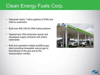  Delivered nearly 1 billion gallons of CNG and
LNG to customers
 Built over 500 LNG & CNG fueling stations
 Opened two LNG production plants and
developed supply contracts with others
nationwide
 Built and operated multiple landfill-to-gas
plant providing renewable natural gas or
biomethane to the grid and to the
transportation market.
24
Clean Energy Fuels Corp.
 