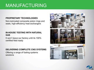 PROPRIETARY TECHNOLOGIES
Non-lubricated composite piston rings and
seals, high-efficiency heat exchangers
IN-HOUSE TESTING WITH NATURAL
GAS
It won’t leave our factory until its 100%
certified field ready
DELIVERING COMPLETE CNG SYSTEMS
Offering a range of fueling systems
solutions
28
MANUFACTURING
 