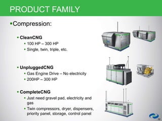 32
PRODUCT FAMILY
Compression:
 CleanCNG
 100 HP – 300 HP
 Single, twin, triple, etc.
 UnpluggedCNG
 Gas Engine Drive – No electricity
 200HP – 300 HP
 CompleteCNG
 Just need gravel pad, electricity and
gas
 Twin compressors, dryer, dispensers,
priority panel, storage, control panel
 