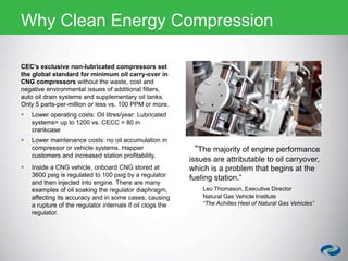 CEC’s exclusive non-lubricated compressors set
the global standard for minimum oil carry-over in
CNG compressors without the waste, cost and
negative environmental issues of additional filters,
auto oil drain systems and supplementary oil tanks.
Only 5 parts-per-million or less vs. 100 PPM or more.
 Lower operating costs: Oil litres/year: Lubricated
systems= up to 1200 vs. CECC = 80 in
crankcase
 Lower maintenance costs: no oil accumulation in
compressor or vehicle systems. Happier
customers and increased station profitability.
 Inside a CNG vehicle, onboard CNG stored at
3600 psig is regulated to 100 psig by a regulator
and then injected into engine. There are many
examples of oil soaking the regulator diaphragm,
affecting its accuracy and in some cases, causing
a rupture of the regulator internals if oil clogs the
regulator.
Why Clean Energy Compression
“The majority of engine performance
issues are attributable to oil carryover,
which is a problem that begins at the
fueling station.”
Leo Thomason, Executive Director
Natural Gas Vehicle Institute
“The Achilles Heel of Natural Gas Vehicles”
 
