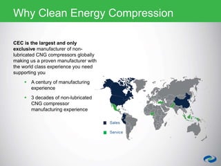 CEC is the largest and only
exclusive manufacturer of non-
lubricated CNG compressors globally
making us a proven manufacturer with
the world class experience you need
supporting you
 A century of manufacturing
experience
 3 decades of non-lubricated
CNG compressor
manufacturing experience
Why Clean Energy Compression
 