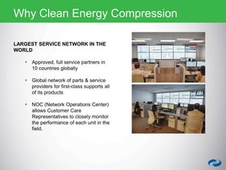 LARGEST SERVICE NETWORK IN THE
WORLD
 Approved, full service partners in
10 countries globally
 Global network of parts & service
providers for first-class supports all
of its products
 NOC (Network Operations Center)
allows Customer Care
Representatives to closely monitor
the performance of each unit in the
field.
Why Clean Energy Compression
 