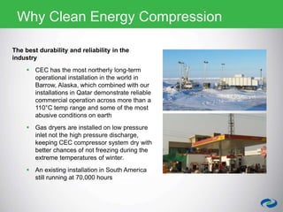 The best durability and reliability in the
industry
 CEC has the most northerly long-term
operational installation in the world in
Barrow, Alaska, which combined with our
installations in Qatar demonstrate reliable
commercial operation across more than a
110°C temp range and some of the most
abusive conditions on earth
 Gas dryers are installed on low pressure
inlet not the high pressure discharge,
keeping CEC compressor system dry with
better chances of not freezing during the
extreme temperatures of winter.
 An existing installation in South America
still running at 70,000 hours
Why Clean Energy Compression
 