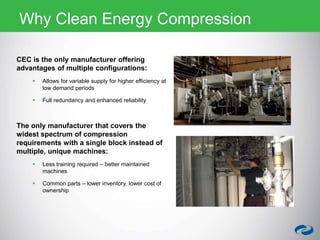 CEC is the only manufacturer offering
advantages of multiple configurations:
 Allows for variable supply for higher efficiency at
low demand periods
 Full redundancy and enhanced reliability
The only manufacturer that covers the
widest spectrum of compression
requirements with a single block instead of
multiple, unique machines:
 Less training required – better maintained
machines
 Common parts – lower inventory, lower cost of
ownership
Why Clean Energy Compression
 