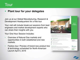  Plant tour for your delegates
Join us at our Global Manufacturing, Research &
Development Headquarters for a free tour
Your visit wilt include break-out sessions from lead
engineers and market development experts who
can share their insights with you
Your One Hour Session Includes:
• Overview of Natural Gas markets and
opportunities in both established and new
markets
• Factory tour: Preview of brand-new product line
& technology scheduled for North American
Launch April 5, 2016
Tour
 