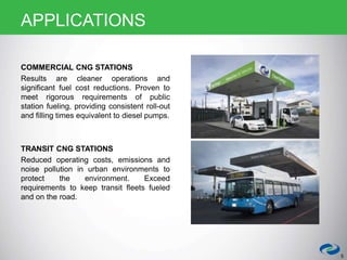 COMMERCIAL CNG STATIONS
Results are cleaner operations and
significant fuel cost reductions. Proven to
meet rigorous requirements of public
station fueling, providing consistent roll-out
and filling times equivalent to diesel pumps.
TRANSIT CNG STATIONS
Reduced operating costs, emissions and
noise pollution in urban environments to
protect the environment. Exceed
requirements to keep transit fleets fueled
and on the road.
5
APPLICATIONS
 