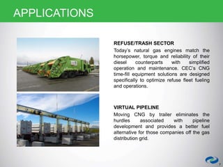 REFUSE/TRASH SECTOR
Today’s natural gas engines match the
horsepower, torque and reliability of their
diesel counterparts with simplified
operation and maintenance. CEC’s CNG
time-fill equipment solutions are designed
specifically to optimize refuse fleet fueling
and operations.
VIRTUAL PIPELINE
Moving CNG by trailer eliminates the
hurdles associated with pipeline
development and provides a better fuel
alternative for those companies off the gas
distribution grid.
7
APPLICATIONS
 
