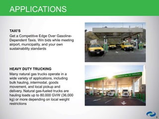 TAXI’S
Get a Competitive Edge Over Gasoline-
Dependent Taxis. Win bids while meeting
airport, municipality, and your own
sustainability standards
HEAVY DUTY TRUCKING
Many natural gas trucks operate in a
wide variety of applications, including
bulk hauling, intermodal, goods
movement, and local pickup and
delivery. Natural gas-fueled trucks are
hauling loads up to 80,000 GVW (36,000
kg) or more depending on local weight
restrictions
9
APPLICATIONS
 