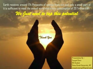 Earth receives around 174 Petawatts of energy from sun and only a small part of
it is sufficient to meet the annual world electricity consumption of 20 Trillion kWh
             We Just need to tap this potential
                  Thank You
                                  Thank You




                                                                  Presentation By –
                                                                  Swapnil Gore
                                                                  MS Student
                                                                  Stony Brook University, NY
 5/16/2011
                                                                  swapnil.energy9@gmail.com
 