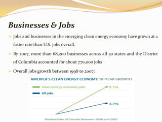 Businesses & Jobs
 Jobs and businesses in the emerging clean energy economy have grown at a
  faster rate than U.S. jobs overall.

 By 2007, more than 68,200 businesses across all 50 states and the District
  of Columbia accounted for about 770,000 jobs

 Overall jobs growth between 1998 to 2007:
 