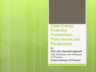 Clean Energy
Financing
Partnerships:
Policy Issues and
Perspectives
By
Prof. (Dr.) Saurabh Agarwal
Vice Chairman and Professor
of Finance
Indian Institute of Finance
 
