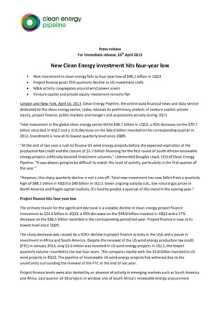 Press release
                                     For immediate release, 16th April 2013

                    New Clean Energy investment hits four-year low
       New investment in clean energy falls to four-year low of $46.1 billion in 1Q13
       Project finance posts 45% quarterly decline as US investment stalls
       M&A activity congregates around wind power assets
       Venture capital and private equity investment remains flat

London and New York, April 16, 2013. Clean Energy Pipeline, the online daily financial news and data service
dedicated to the clean energy sector, today releases its preliminary analysis of venture capital, private
equity, project finance, public markets and mergers and acquisitions activity during 1Q13.

Total investment in the global clean energy sector fell to $46.1 billion in 1Q13, a 35% decrease on the $70.7
billion recorded in 4Q12 and a 31% decrease on the $66.6 billion invested in the corresponding quarter in
2012. Investment is now at its lowest quarterly level since 2Q09.

“At the end of last year a rush to finance US wind energy projects before the expected expiration of the
production tax credit and the closure of $5.7 billion financing for the first round of South African renewable
energy projects artificially boosted investment volumes,” commented Douglas Lloyd, CEO of Clean Energy
Pipeline. “It was always going to be difficult to match this level of activity, particularly in the first quarter of
the year.”

“However, this sharp quarterly decline is not a one off. Total new investment has now fallen from a quarterly
high of $88.3 billion in 4Q10 to $46 billion in 1Q13. Given ongoing subsidy cuts, low natural gas prices in
North America and fragile capital markets, it’s hard to predict a reversal of this trend in the coming year.”

Project finance hits four-year low

The primary reason for the significant decrease is a sizeable decline in clean energy project finance
investment to $24.2 billion in 1Q13, a 45% decrease on the $44.0 billion invested in 4Q12 and a 37%
decrease on the $38.3 billion recorded in the corresponding period last year. Project finance is now at its
lowest level since 1Q09.

The sharp decrease was caused by a 50%+ decline in project finance activity in the USA and a pause in
investment in Africa and South America. Despite the renewal of the US wind energy production tax credit
(PTC) in January 2013, only $1.6 billion was invested in US wind energy projects in 1Q13, the lowest
quarterly volume recorded in the last four years. This compares starkly with the $5.8 billion invested in US
wind projects in 4Q12. The pipeline of financeable US wind energy projects has withered due to the
uncertainty surrounding the renewal of the PTC at the end of last year.

Project finance levels were also dented by an absence of activity in emerging markets such as South America
and Africa. Last quarter all 28 projects in window one of South Africa’s renewable energy procurement
 