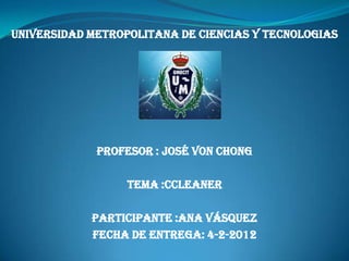 UNIVERSIDAD METROPOLITANA DE CIENCIAS Y TECNOLOGIAS




             PROFESOR : JOSÉ VON CHONG

                  TEMA :cCLEANER

            PARTICIPANTE :ANA VÁSQUEZ
            FECHA DE ENTREGA: 4-2-2012
 