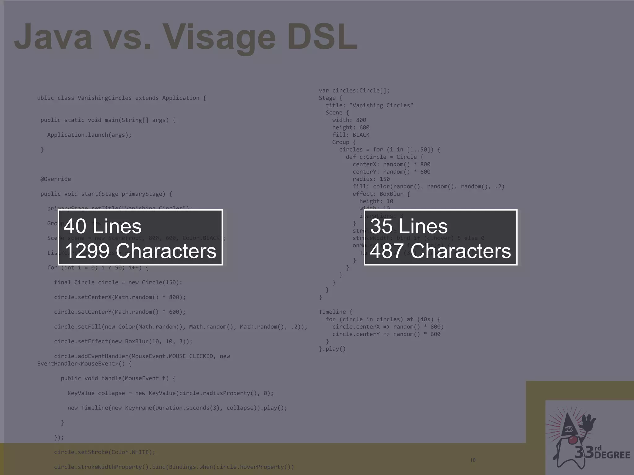 Java vs. Visage DSL
                                                                                      var circles:Circle[];
 ublic class VanishingCircles extends Application {                                   Stage {
                                                                                        title: "Vanishing Circles"
                                                                                        Scene {
  public static void main(String[] args) {                                                width: 800
                                                                                          height: 600
      Application.launch(args);                                                           fill: BLACK
                                                                                          Group {
  }                                                                                         circles = for (i in [1..50]) {
                                                                                              def c:Circle = Circle {
                                                                                                centerX: random() * 800
                                                                                                centerY: random() * 600
  @Override                                                                                     radius: 150
                                                                                                fill: color(random(), random(), random(), .2)
  public void start(Stage primaryStage) {                                                       effect: BoxBlur {
                                                                                                  height: 10
      primaryStage.setTitle("Vanishing Circles");                                                 width: 10
                                                                                                  iterations: 3

          40 Lines
      Group root = new Group();

      Scene scene = new Scene(root, 800, 600, Color.BLACK);
                                                                                                }
                                                                                                     35 Lines
                                                                                                stroke: WHITE
                                                                                                strokeWidth: bind if (c.hover) 5 else 0

          1299 Characters                                                                            487 Characters
                                                                                                onMouseClicked: function(e) {
      List<Circle> circles = new ArrayList<Circle>();                                             Timeline {at (3s) {c.radius => 0}}.play()
                                                                                                }
      for (int i = 0; i < 50; i++) {                                                          }
                                                                                            }
        final Circle circle = new Circle(150);                                            }
                                                                                        }
        circle.setCenterX(Math.random() * 800);                                       }

        circle.setCenterY(Math.random() * 600);                                       Timeline {
                                                                                        for (circle in circles) at (40s) {
        circle.setFill(new Color(Math.random(), Math.random(), Math.random(), .2));       circle.centerX => random() * 800;
                                                                                          circle.centerY => random() * 600
        circle.setEffect(new BoxBlur(10, 10, 3));                                       }
                                                                                      }.play()
      circle.addEventHandler(MouseEvent.MOUSE_CLICKED, new
 EventHandler<MouseEvent>() {

          public void handle(MouseEvent t) {

              KeyValue collapse = new KeyValue(circle.radiusProperty(), 0);

              new Timeline(new KeyFrame(Duration.seconds(3), collapse)).play();

          }

        });

        circle.setStroke(Color.WHITE);
                                                                                                                                  10
        circle.strokeWidthProperty().bind(Bindings.when(circle.hoverProperty())
 