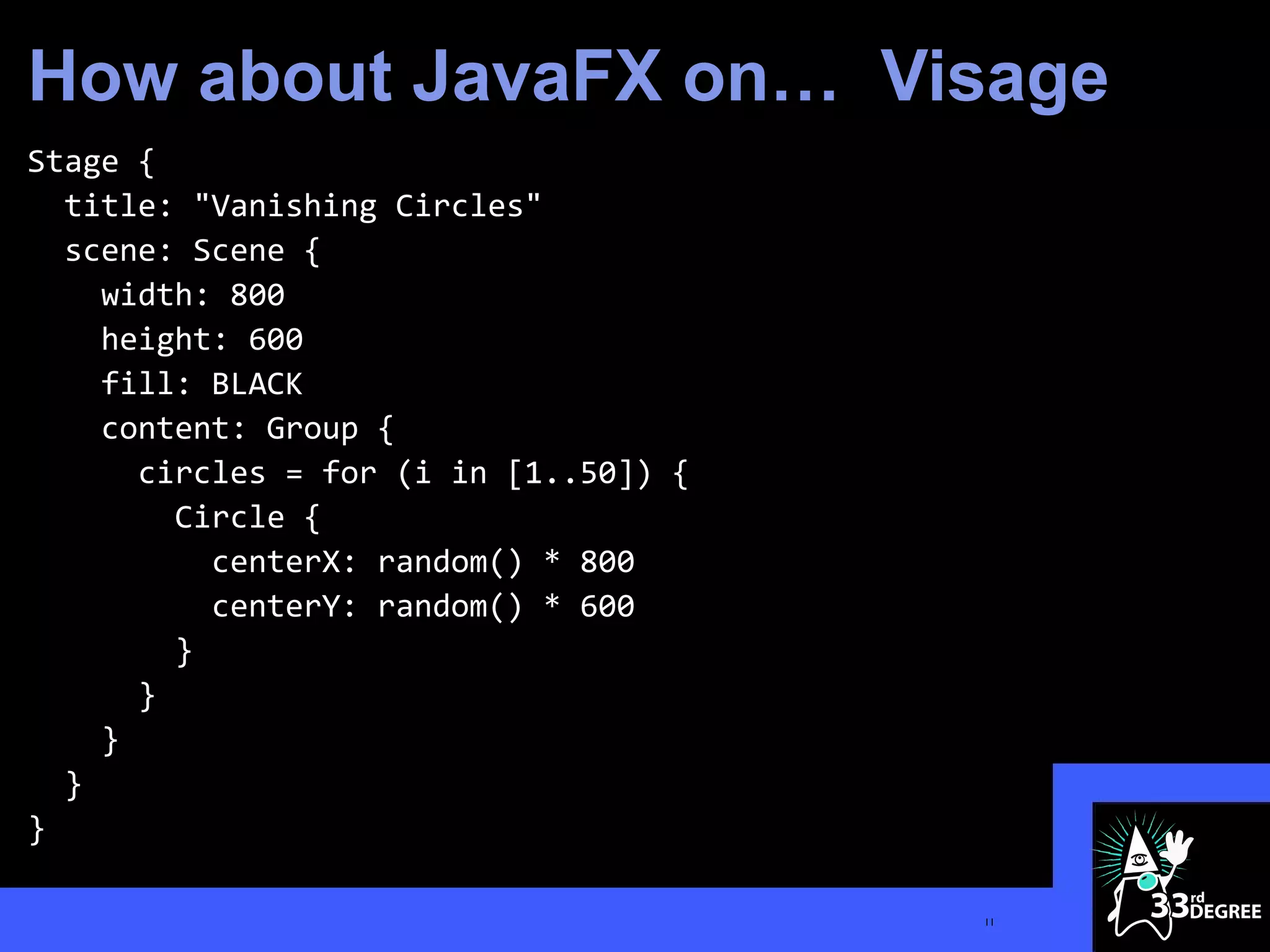 How about JavaFX on… Visage
Stage {
  title: "Vanishing Circles"
  scene: Scene {
    width: 800
    height: 600
    fill: BLACK
    content: Group {
      circles = for (i in [1..50]) {
        Circle {
          centerX: random() * 800
          centerY: random() * 600
        }
      }
    }
  }
}

                                       11
 