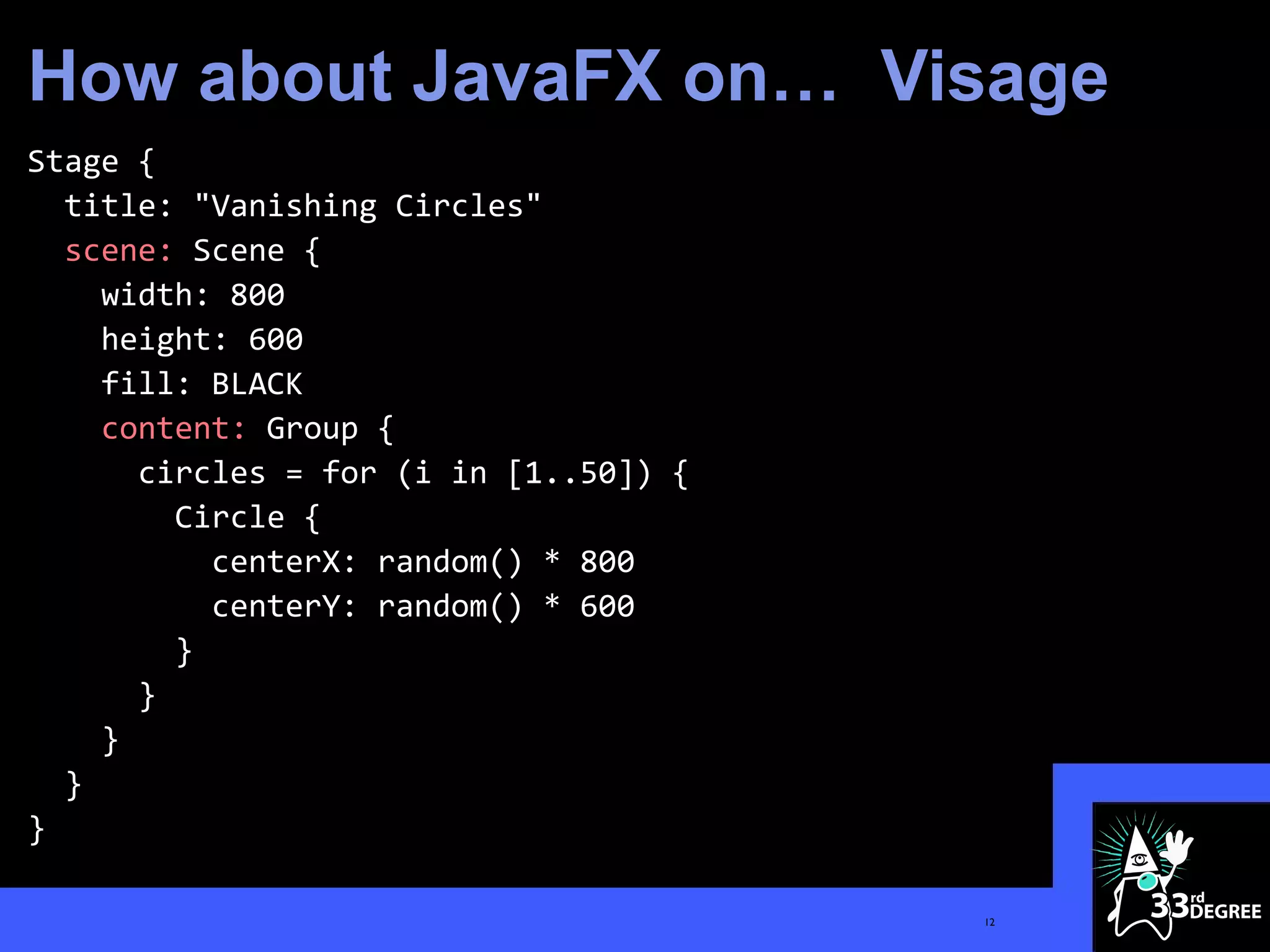 How about JavaFX on… Visage
Stage {
  title: "Vanishing Circles"
  scene: Scene {
    width: 800
    height: 600
    fill: BLACK
    content: Group {
      circles = for (i in [1..50]) {
        Circle {
          centerX: random() * 800
          centerY: random() * 600
        }
      }
    }
  }
}

                                       12
 