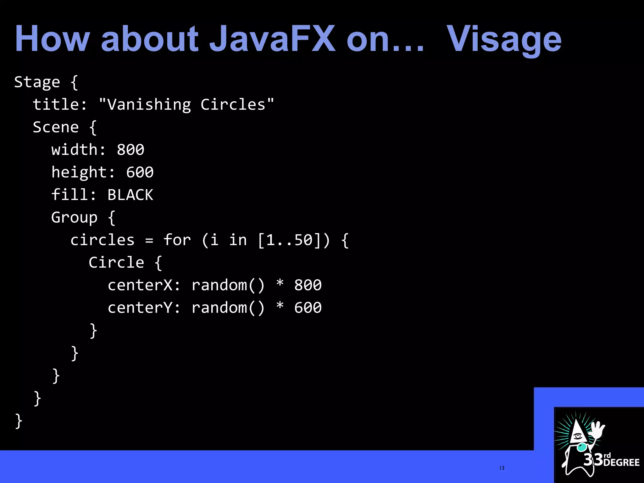 How about JavaFX on… Visage
Stage {
  title: "Vanishing Circles"
  Scene {
    width: 800
    height: 600
    fill: BLACK
    Group {
      circles = for (i in [1..50]) {
        Circle {
          centerX: random() * 800
          centerY: random() * 600
        }
      }
    }
  }
}

                                       13
 