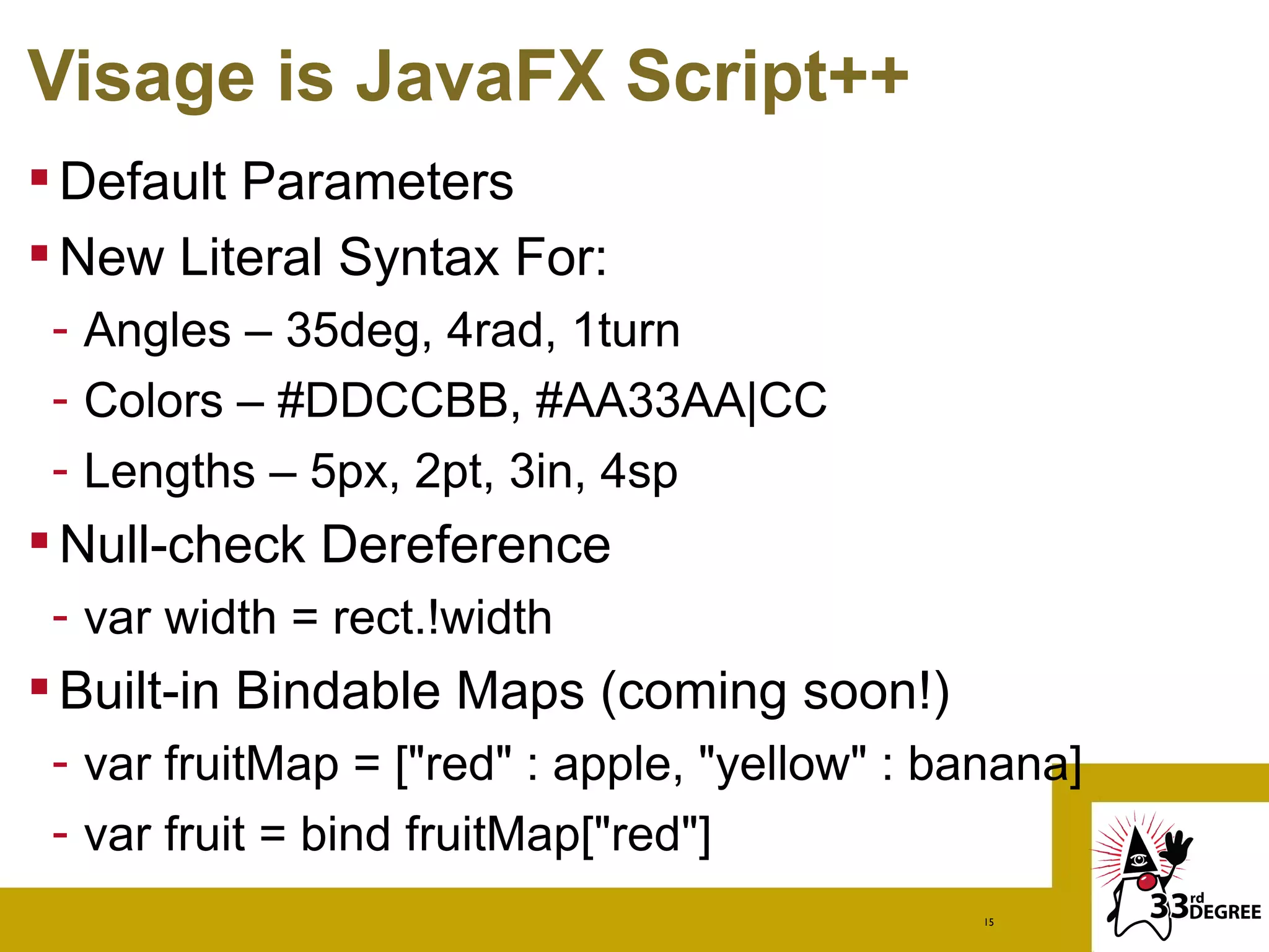 Visage is JavaFX Script++
 Default Parameters
 New Literal Syntax For:
 - Angles – 35deg, 4rad, 1turn
 - Colors – #DDCCBB, #AA33AA|CC
 - Lengths – 5px, 2pt, 3in, 4sp
 Null-check Dereference
 - var width = rect.!width
 Built-in Bindable Maps (coming soon!)
 - var fruitMap = ["red" : apple, "yellow" : banana]
 - var fruit = bind fruitMap["red"]
                                               15
 