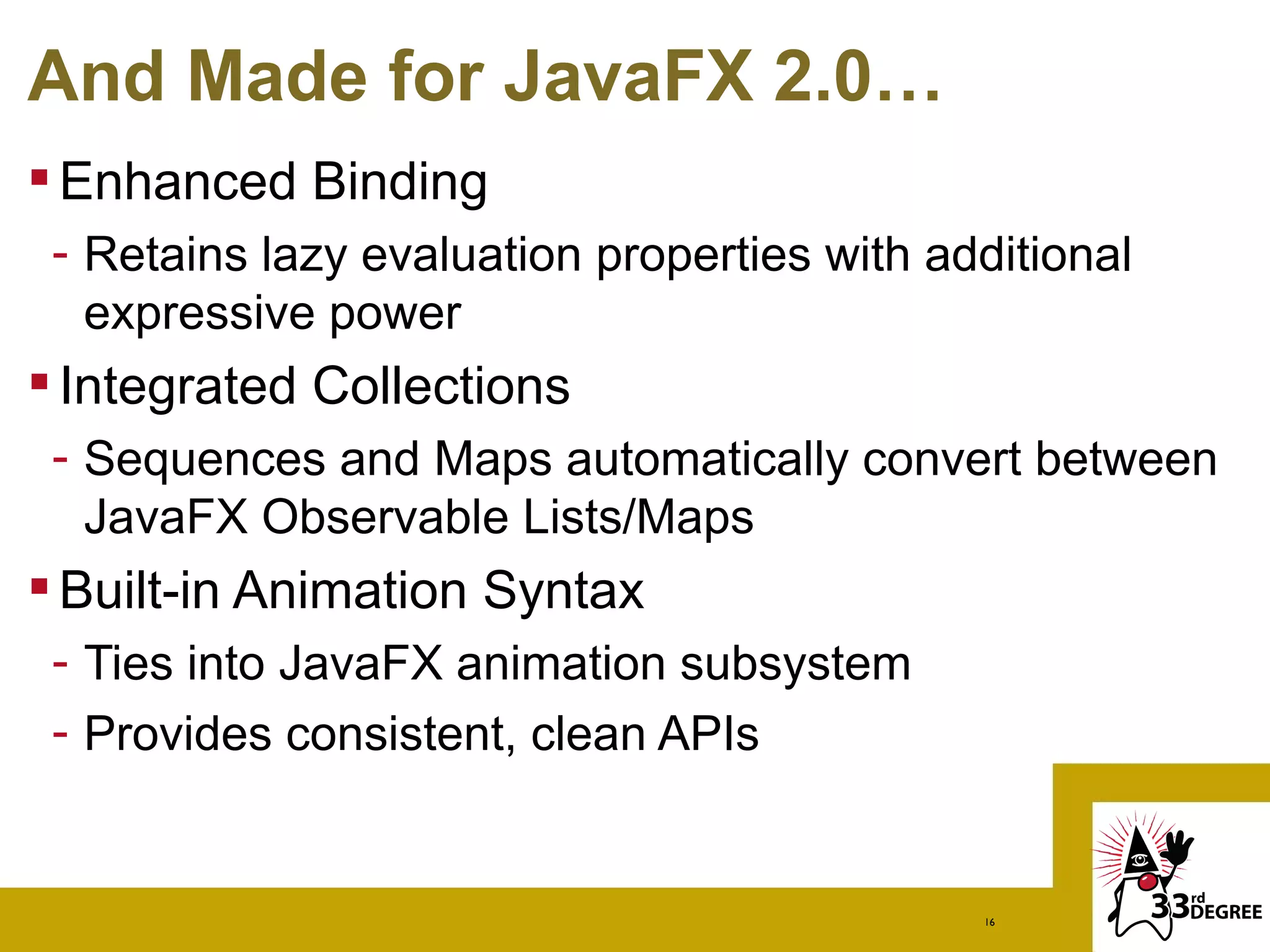 And Made for JavaFX 2.0…
 Enhanced Binding
 - Retains lazy evaluation properties with additional
   expressive power
 Integrated Collections
 - Sequences and Maps automatically convert between
   JavaFX Observable Lists/Maps
 Built-in Animation Syntax
 - Ties into JavaFX animation subsystem
 - Provides consistent, clean APIs


                                             16
 
