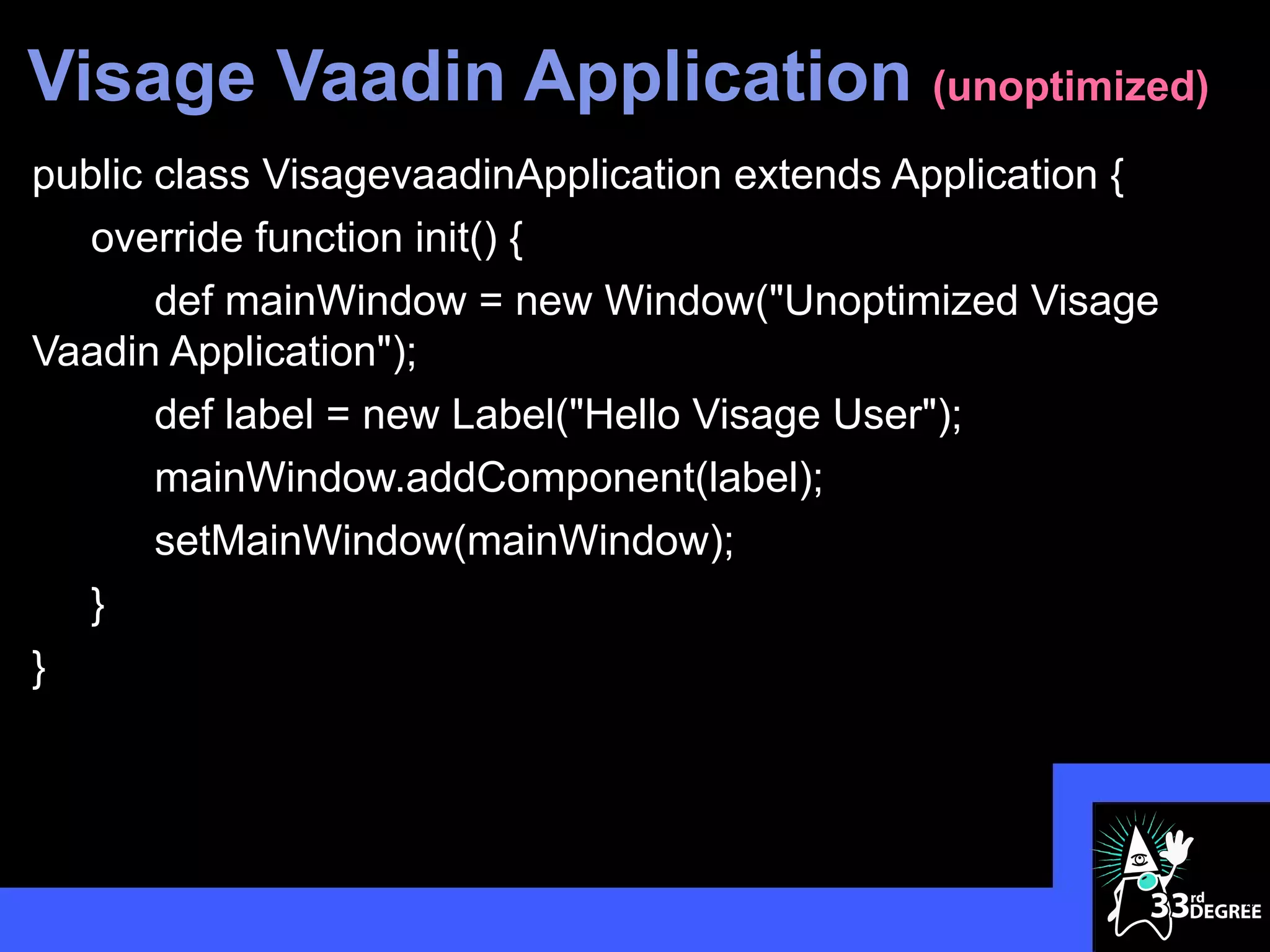 Visage Vaadin Application (unoptimized)
public class VisagevaadinApplication extends Application {
   override function init() {
       def mainWindow = new Window("Unoptimized Visage
Vaadin Application");
       def label = new Label("Hello Visage User");
       mainWindow.addComponent(label);
       setMainWindow(mainWindow);
   }
}




                                                             20
 