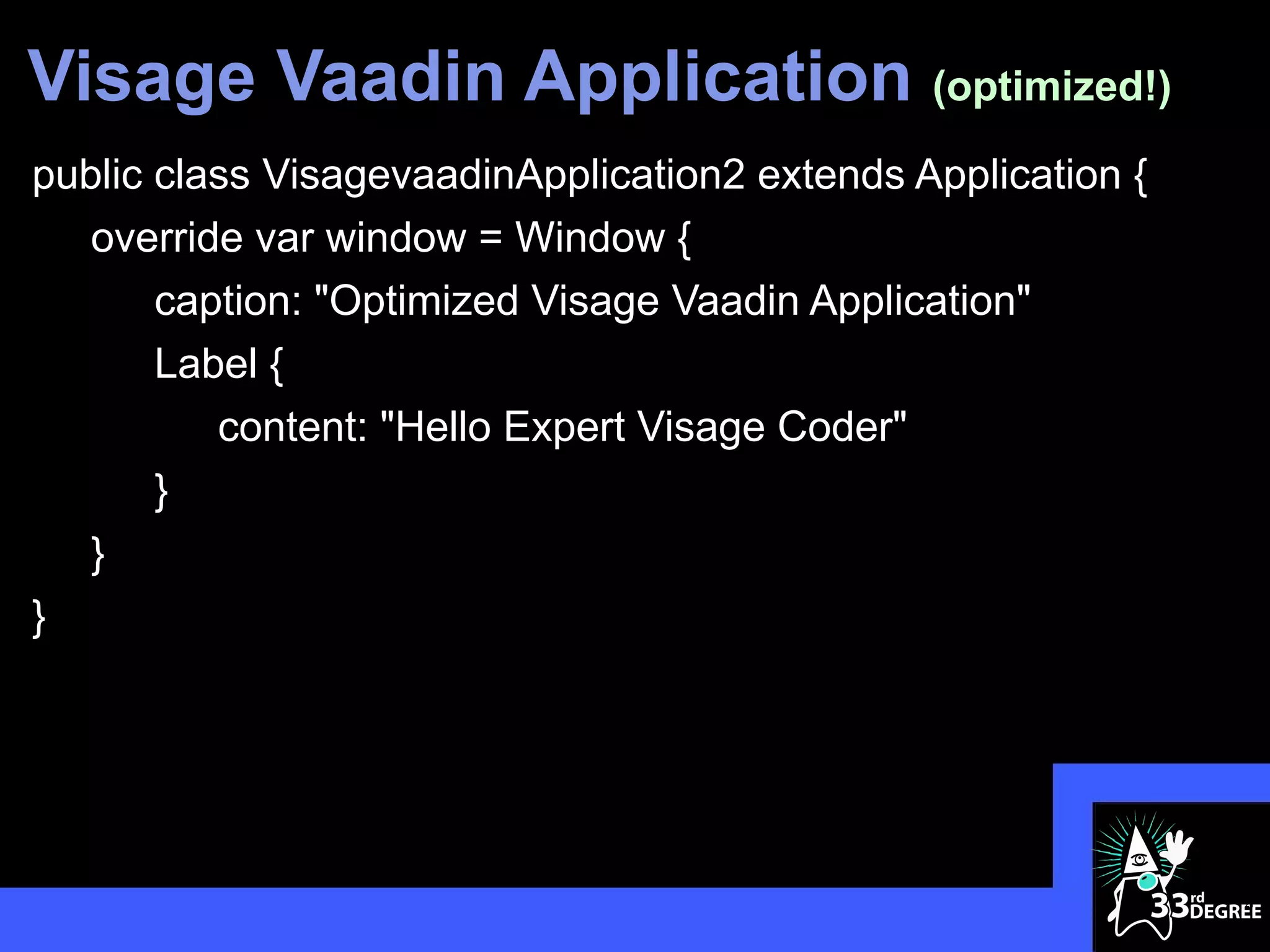 Visage Vaadin Application (optimized!)
public class VisagevaadinApplication2 extends Application {
   override var window = Window {
       caption: "Optimized Visage Vaadin Application"
       Label {
          content: "Hello Expert Visage Coder"
       }
   }
}




                                                              21
 