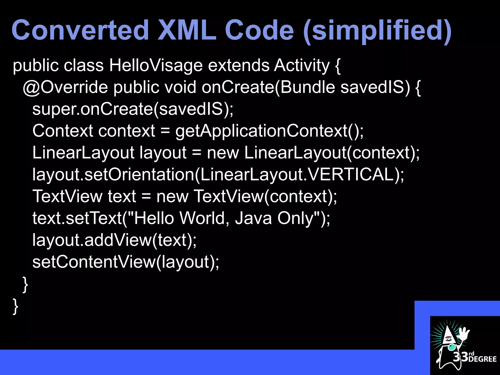Converted XML Code (simplified)
public class HelloVisage extends Activity {
  @Override public void onCreate(Bundle savedIS) {
    super.onCreate(savedIS);
    Context context = getApplicationContext();
    LinearLayout layout = new LinearLayout(context);
    layout.setOrientation(LinearLayout.VERTICAL);
    TextView text = new TextView(context);
    text.setText("Hello World, Java Only");
    layout.addView(text);
    setContentView(layout);
  }
}

                                                       29
 