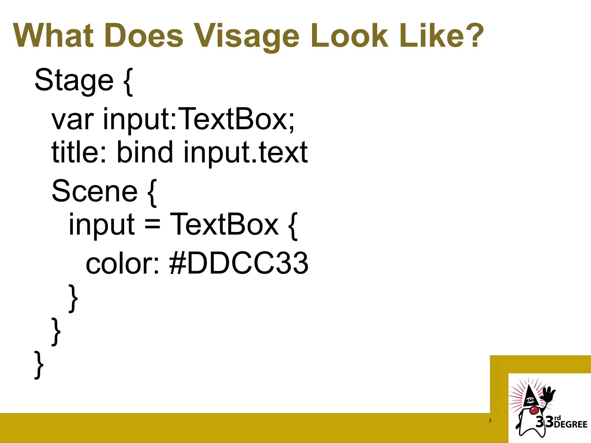 What Does Visage Look Like?
 Stage {
   var input:TextBox;
   title: bind input.text
   Scene {
     input = TextBox {
       color: #DDCC33
     }
   }
 }
                              3
 