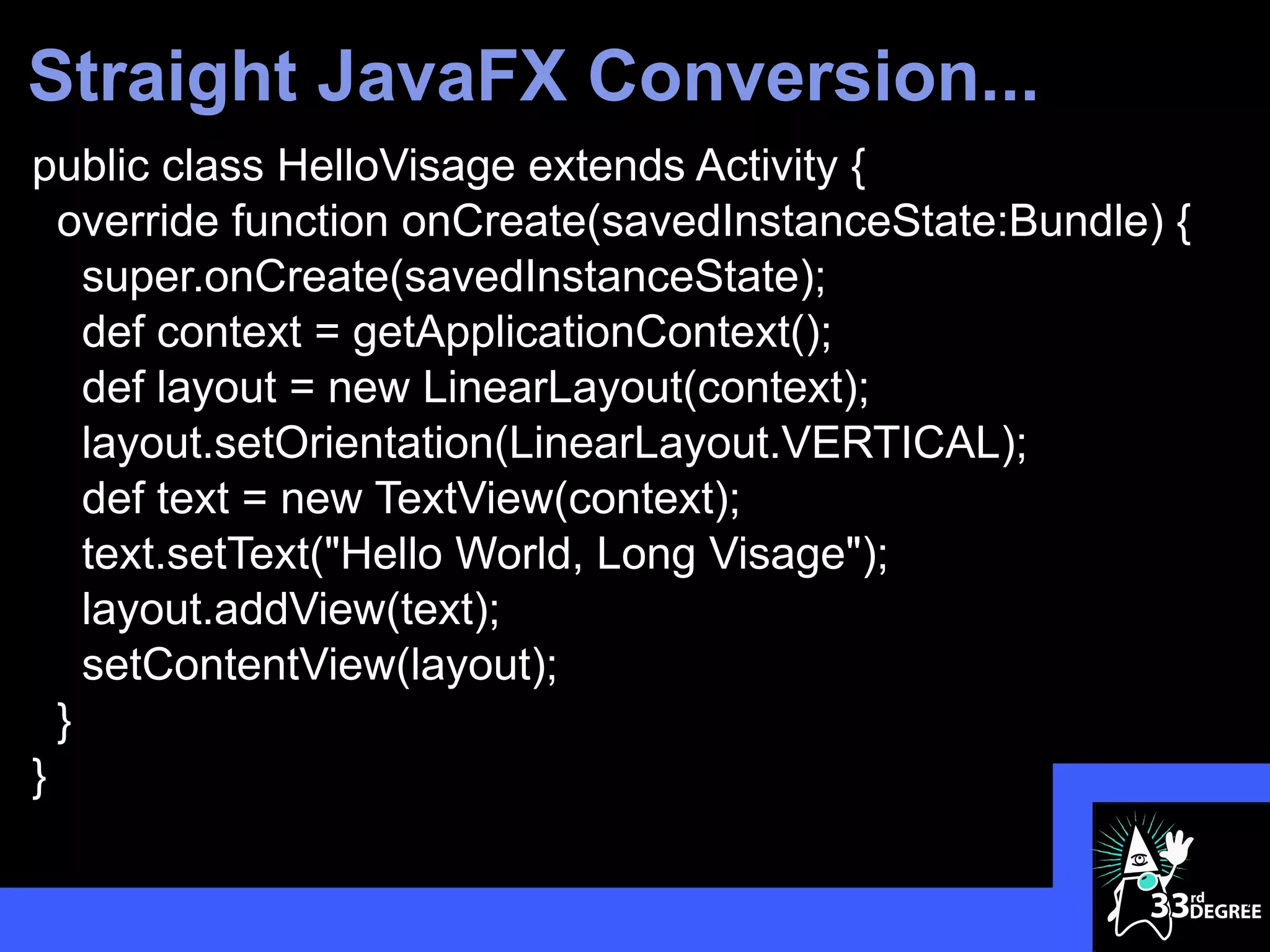 Straight JavaFX Conversion...
public class HelloVisage extends Activity {
  override function onCreate(savedInstanceState:Bundle) {
    super.onCreate(savedInstanceState);
    def context = getApplicationContext();
    def layout = new LinearLayout(context);
    layout.setOrientation(LinearLayout.VERTICAL);
    def text = new TextView(context);
    text.setText("Hello World, Long Visage");
    layout.addView(text);
    setContentView(layout);
  }
}

                                                            31
 