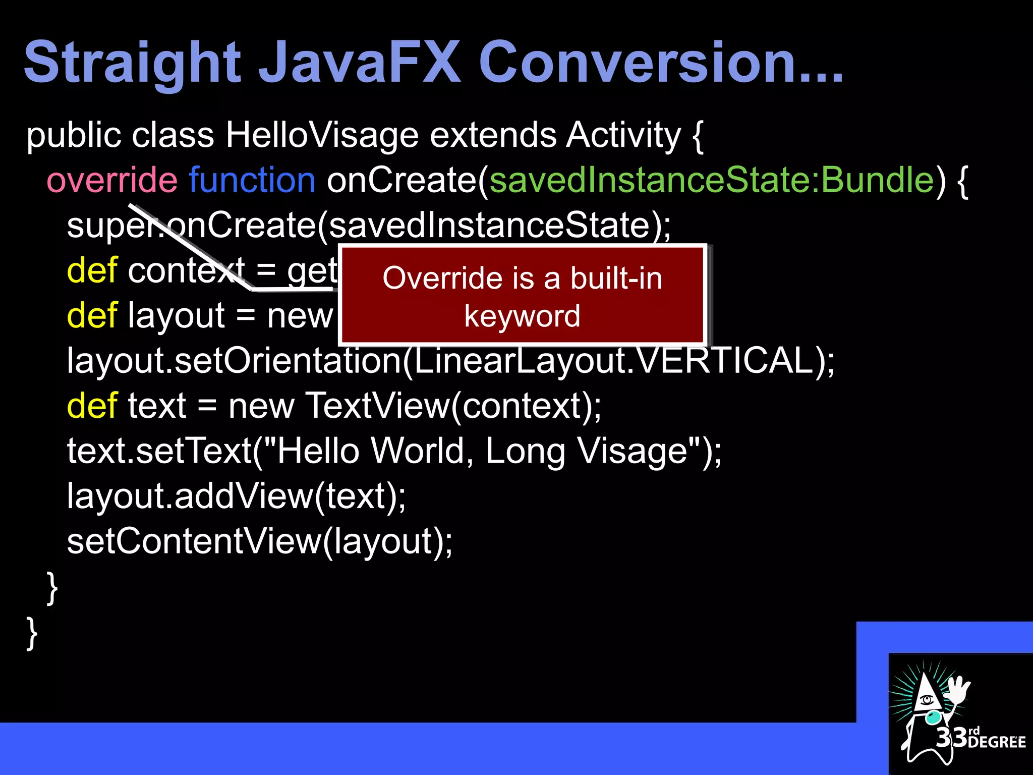 Straight JavaFX Conversion...
public class HelloVisage extends Activity {
  override function onCreate(savedInstanceState:Bundle) {
    super.onCreate(savedInstanceState);
    def context = getApplicationContext();
                        Override is a built-in
    def layout = new LinearLayout(context);
                             keyword
    layout.setOrientation(LinearLayout.VERTICAL);
    def text = new TextView(context);
    text.setText("Hello World, Long Visage");
    layout.addView(text);
    setContentView(layout);
  }
}

                                                            32
 