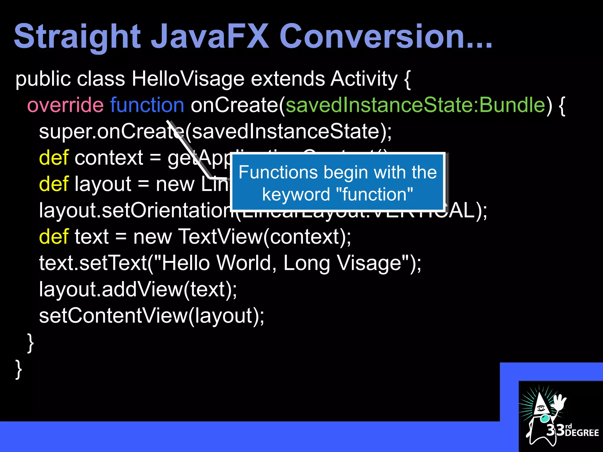 Straight JavaFX Conversion...
public class HelloVisage extends Activity {
  override function onCreate(savedInstanceState:Bundle) {
    super.onCreate(savedInstanceState);
    def context = getApplicationContext();
                          Functions begin with the
    def layout = new LinearLayout(context);
                            keyword "function"
    layout.setOrientation(LinearLayout.VERTICAL);
    def text = new TextView(context);
    text.setText("Hello World, Long Visage");
    layout.addView(text);
    setContentView(layout);
  }
}

                                                            33
 
