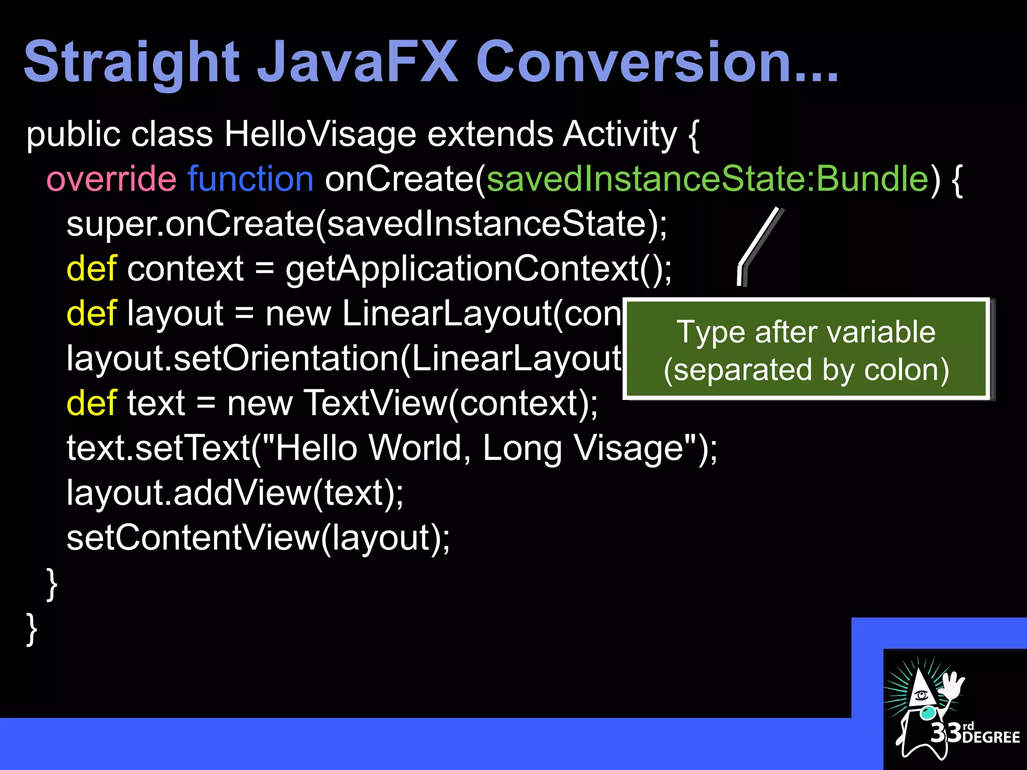 Straight JavaFX Conversion...
public class HelloVisage extends Activity {
  override function onCreate(savedInstanceState:Bundle) {
    super.onCreate(savedInstanceState);
    def context = getApplicationContext();
    def layout = new LinearLayout(context); after variable
                                           Type
    layout.setOrientation(LinearLayout.VERTICAL); colon)
                                         (separated by
    def text = new TextView(context);
    text.setText("Hello World, Long Visage");
    layout.addView(text);
    setContentView(layout);
  }
}

                                                             34
 