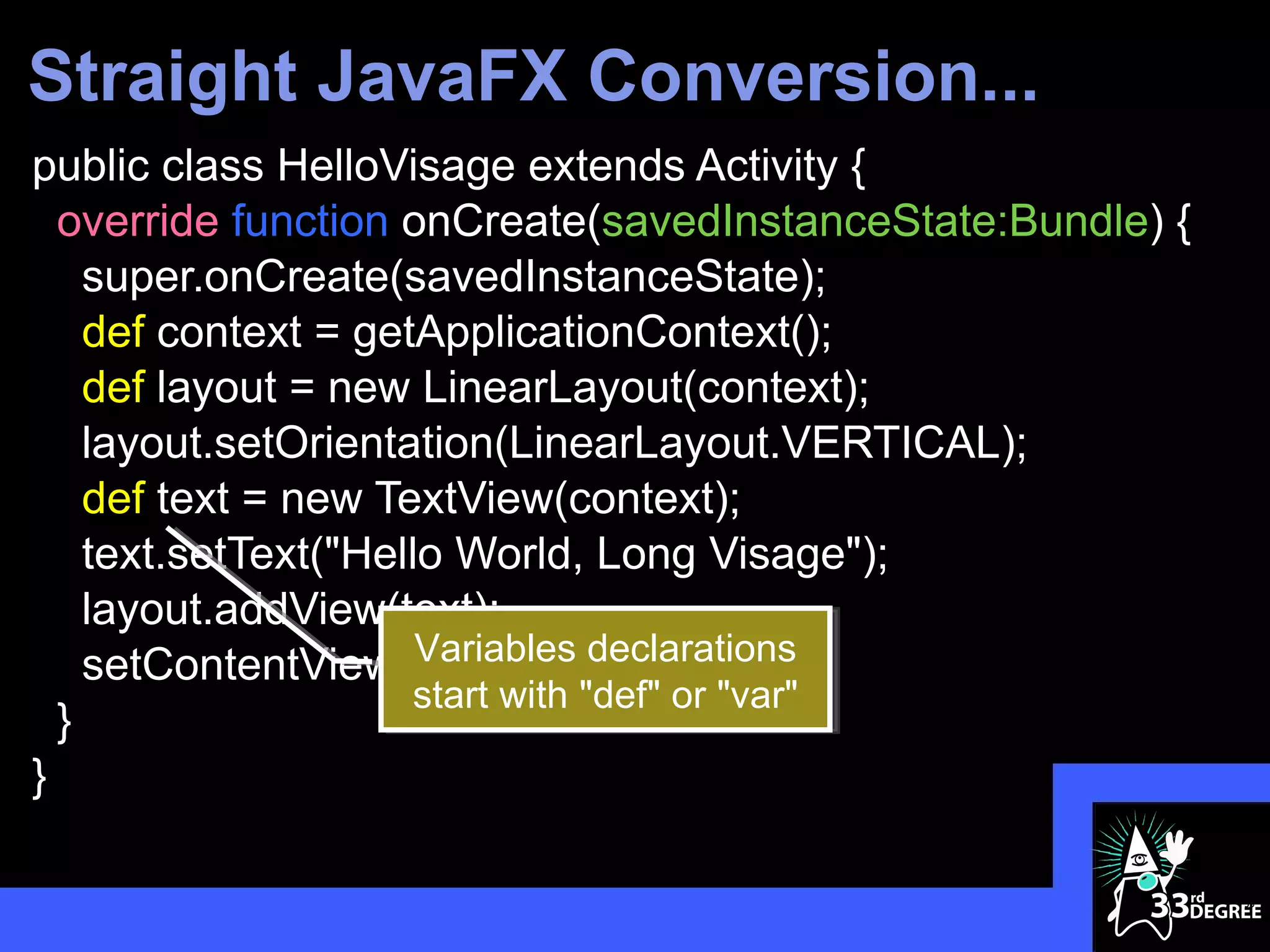 Straight JavaFX Conversion...
public class HelloVisage extends Activity {
  override function onCreate(savedInstanceState:Bundle) {
    super.onCreate(savedInstanceState);
    def context = getApplicationContext();
    def layout = new LinearLayout(context);
    layout.setOrientation(LinearLayout.VERTICAL);
    def text = new TextView(context);
    text.setText("Hello World, Long Visage");
    layout.addView(text);
                      Variables declarations
    setContentView(layout);
                      start with "def" or "var"
  }
}

                                                            35
 