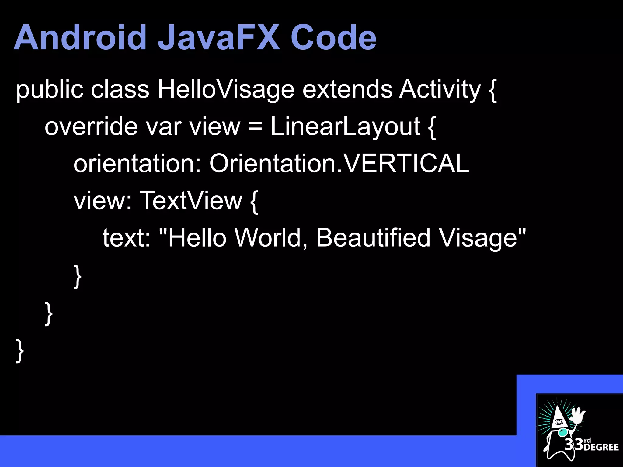 Android JavaFX Code
public class HelloVisage extends Activity {
  override var view = LinearLayout {
     orientation: Orientation.VERTICAL
     view: TextView {
        text: "Hello World, Beautified Visage"
     }
  }
}


                                                 36
 