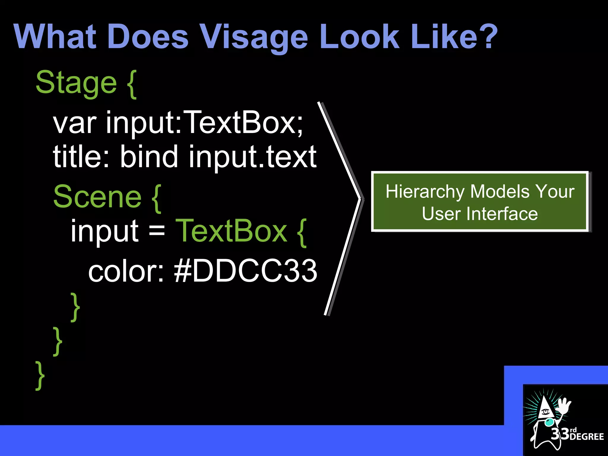 What Does Visage Look Like?
 Stage {
   var input:TextBox;
   title: bind input.text
   Scene {                  Hierarchy Models Your
                                User Interface
     input = TextBox {
       color: #DDCC33
     }
   }
 }
                                                    4
 