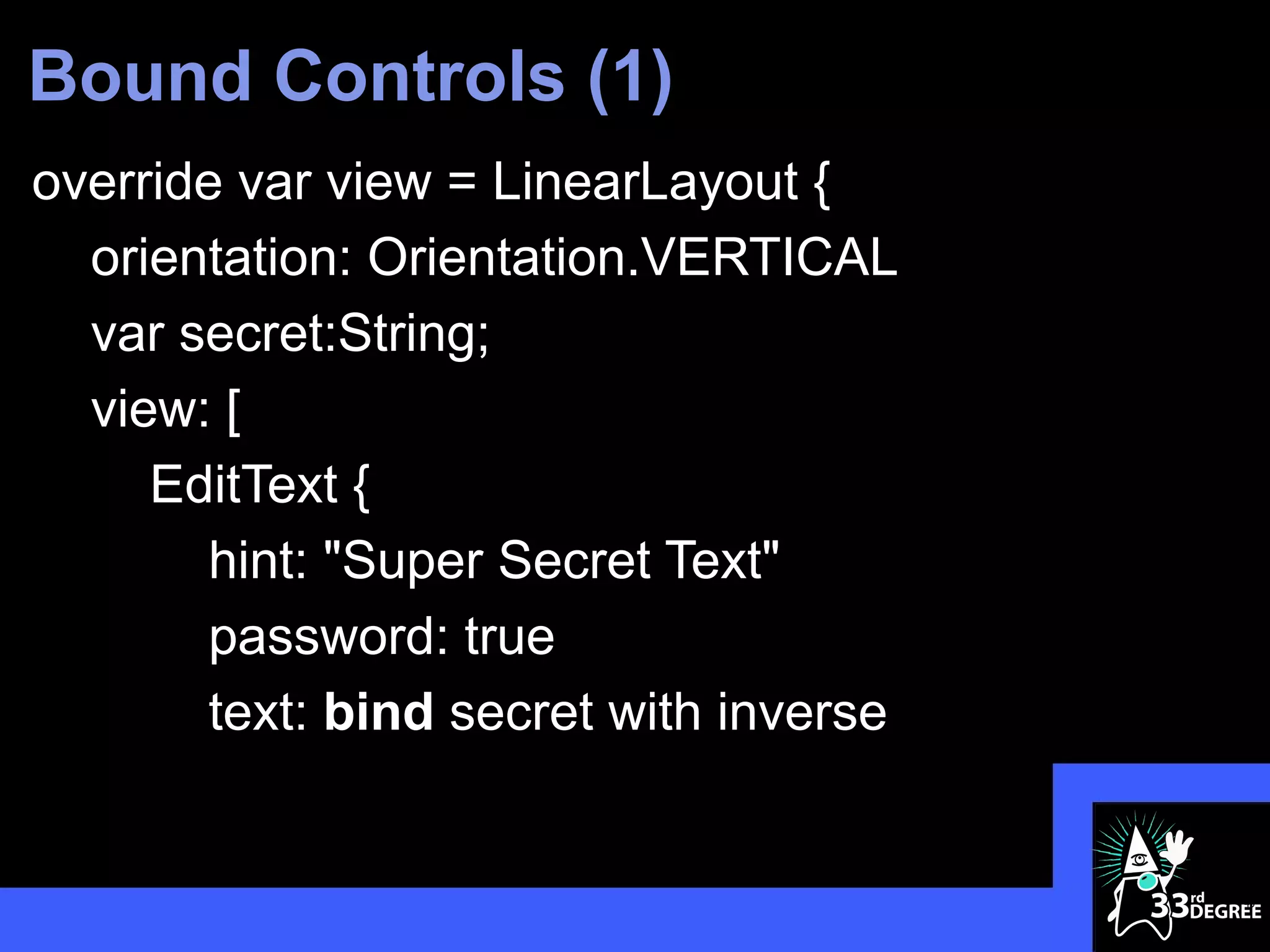 Bound Controls (1)
override var view = LinearLayout {
  orientation: Orientation.VERTICAL
  var secret:String;
  view: [
     EditText {
       hint: "Super Secret Text"
       password: true
       text: bind secret with inverse


                                        40
 
