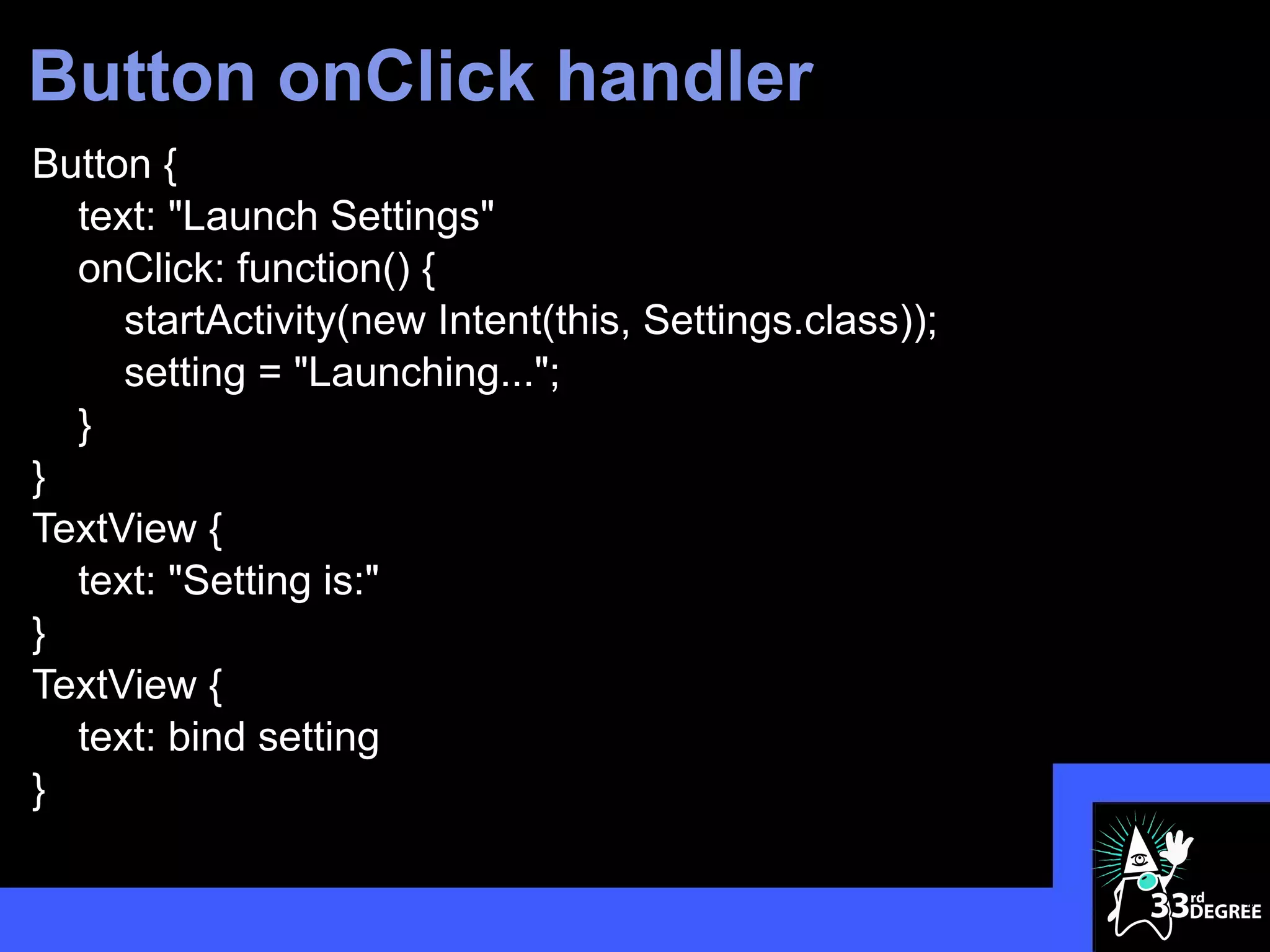 Button onClick handler
Button {
  text: "Launch Settings"
  onClick: function() {
     startActivity(new Intent(this, Settings.class));
     setting = "Launching...";
  }
}
TextView {
  text: "Setting is:"
}
TextView {
  text: bind setting
}

                                                        43
 