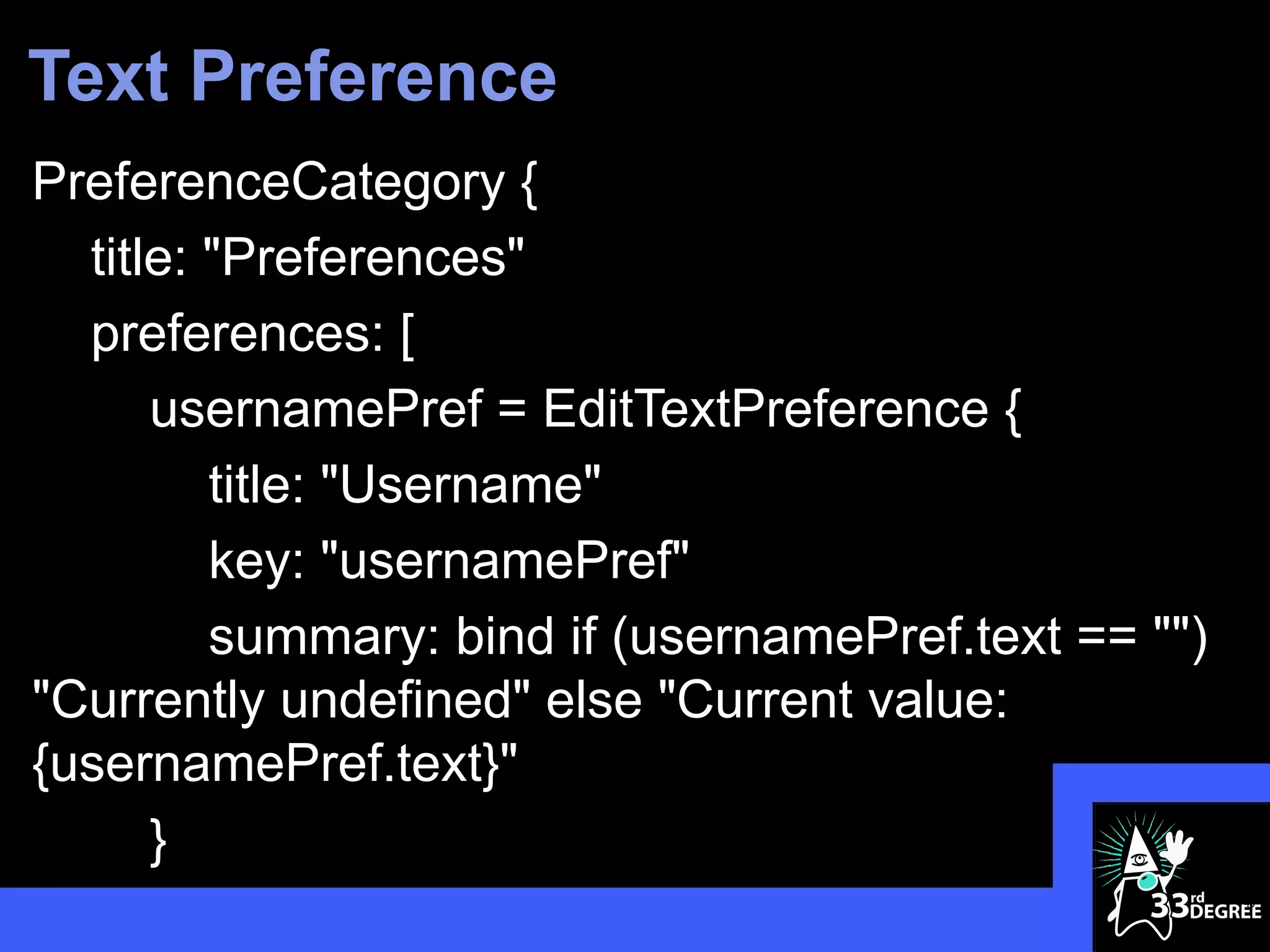 Text Preference
PreferenceCategory {
  title: "Preferences"
  preferences: [
      usernamePref = EditTextPreference {
         title: "Username"
         key: "usernamePref"
         summary: bind if (usernamePref.text == "")
"Currently undefined" else "Current value:
{usernamePref.text}"
      }
                                                      46
 